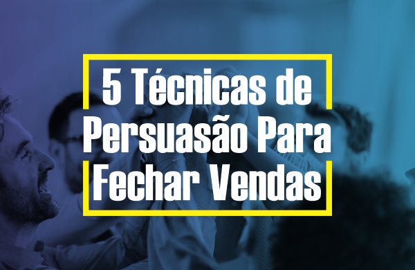5 TÉCNICAS DE PERSUASÃO PARA FECHAR VENDAS